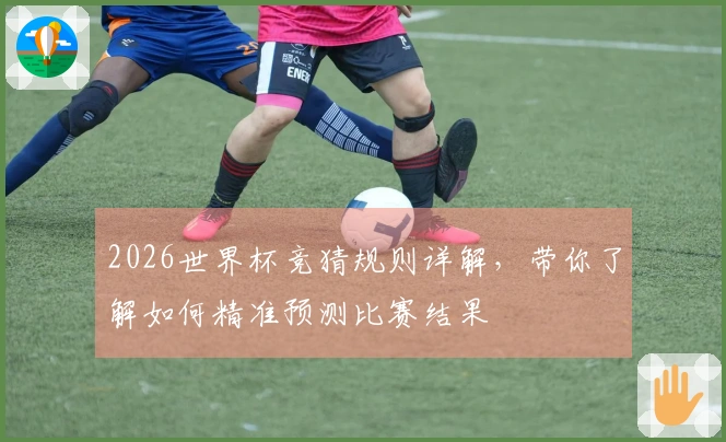 2026世界杯竞猜规则详解，带你了解如何精准预测比赛结果