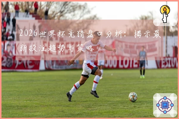2026世界杯竞猜盘口分析：揭示最新投注趋势与策略